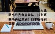 大师赛巅峰对决!江畔火狐队小胜齐鲁青龙队,拉力赛赛场再起波澜;战术板得到兑现(风火轮烈焰车队之巅峰比拼)-球速app官网