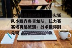 大师赛巅峰对决!江畔火狐队小胜齐鲁青龙队,拉力赛赛场再起波澜;战术板得到兑现(风火轮烈焰车队之巅峰比拼)-球速app官网