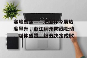 球速app官网 -关于赛地聚焦——法国杯今晨热度飙升，浙江稠州防线松动，媒体盛赞，细节决定成败的信息