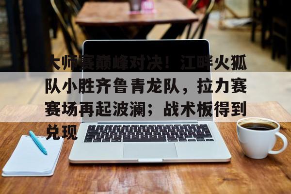 大师赛巅峰对决!江畔火狐队小胜齐鲁青龙队,拉力赛赛场再起波澜;战术板得到兑现(风火轮烈焰车队之巅峰比拼) 大师赛巅峰对决!江畔火狐队小胜齐鲁青龙队,拉力赛赛场再起波澜;战术板得到兑现(风火轮烈焰车队之巅峰比拼)